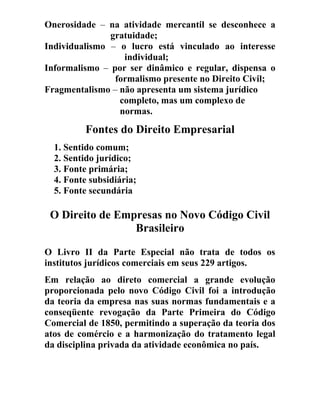 Onerosidade – na atividade mercantil se desconhece a
gratuidade;
Individualismo – o lucro está vinculado ao interesse
individual;
Informalismo – por ser dinâmico e regular, dispensa o
formalismo presente no Direito Civil;
Fragmentalismo – não apresenta um sistema jurídico
completo, mas um complexo de
normas.
Fontes do Direito Empresarial
1. Sentido comum;
2. Sentido jurídico;
3. Fonte primária;
4. Fonte subsidiária;
5. Fonte secundária
O Direito de Empresas no Novo Código Civil
Brasileiro
O Livro II da Parte Especial não trata de todos os
institutos jurídicos comerciais em seus 229 artigos.
Em relação ao direto comercial a grande evolução
proporcionada pelo novo Código Civil foi a introdução
da teoria da empresa nas suas normas fundamentais e a
conseqüente revogação da Parte Primeira do Código
Comercial de 1850, permitindo a superação da teoria dos
atos de comércio e a harmonização do tratamento legal
da disciplina privada da atividade econômica no país.
 
