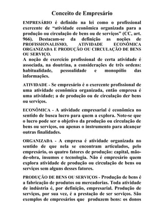 Conceito de Empresário
EMPRESÁRIO é definido na lei como o profissional
exercente de “atividade econômica organizada para a
produção ou circulação de bens ou de serviços” (CC, art.
966). Destacam-se da definição as noções de
PROFISSIONALISMO, ATIVIDADE ECONÔMICA
ORGANIZADA E PRODUÇÃO OU CIRCULAÇÃO DE BENS
OU SERVIÇO.
A noção de exercício profissional de certa atividade é
associada, na doutrina, a considerações de três ordens:
habitualidade, pessoalidade e monopólio das
informações.
ATIVIDADE - Se empresário é o exercente profissional de
uma atividade econômica organizada, então empresa é
uma atividade; a de produção ou de circulação der bens
ou serviços.
ECONÔMICA - A atividade empresarial é econômica no
sentido de busca lucro para quem a explora. Note-se que
o lucro pode ser o objetivo da produção ou circulação de
bens ou serviços, ou apenas o instrumento para alcançar
outras finalidades.
ORGANIZADA - A empresa é atividade organizada no
sentido de que nela se encontram articulados, pelo
empresário, os quatro fatores de produção: capital, mão-
de-obra, insumos e tecnologia. Não é empresário quem
explora atividade de produção ou circulação de bens ou
serviços sem alguns desses fatores.
PRODUÇÃO DE BENS OU SERVIÇOS - Produção de bens é
a fabricação de produtos ou mercadorias. Toda atividade
de indústria é, por definição, empresarial. Produção de
serviços, por sua vez, é a prestação de ser serviços. São
exemplos de empresários que produzem bens: os donos
 