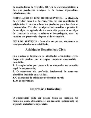 de montadoras de veículos, fábrica de eletrodoméstico; e
dos que produzem serviços: os de banco, seguradora,
estacionamento.
CIRCULAÇÃO DE BENS OU DE SERVIÇOS - A atividade
de circular bens é a do comércio, em sua manifestação
originária: ir buscar o bem no produtor para trazê-lo ao
consumidor. Circular serviços é intermediar a prestação
de serviços. A agência de turismo não presta os serviços
de transporte aéreo, traslados e hospedagem, mas, ao
montar um pacote de viagem, os intermedeia.
BENS OU SERVIÇOS - Bens são corpóreos, enquanto os
serviços não têm materialidade.
Atividades Econômicas Civis
São quatro as hipóteses de atividades econômicas civis.
Logo não podem por exemplo, impetrar concordata ,
nem falir.
1. As exploradas por quem não se enquadra no conceito
legal de empresário;
2. O exercente de profissão intelectual de natureza
científica literária ou artística;
3. O exercente de atividade econômica rural;
4. As cooperativas.
Empresário Individual
O empresário pode ser pessoa física ou jurídica. No
primeiro caso, denomina-se empresário individual; no
segundo sociedade empresária.
 