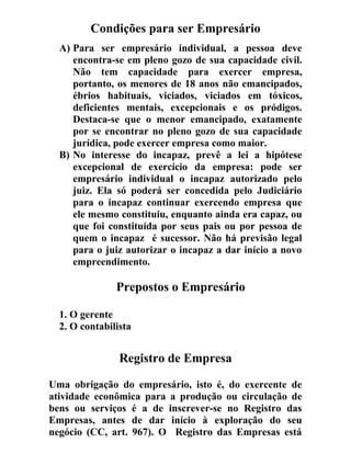 Condições para ser Empresário
A) Para ser empresário individual, a pessoa deve
encontra-se em pleno gozo de sua capacidade civil.
Não tem capacidade para exercer empresa,
portanto, os menores de 18 anos não emancipados,
ébrios habituais, viciados, viciados em tóxicos,
deficientes mentais, excepcionais e os pródigos.
Destaca-se que o menor emancipado, exatamente
por se encontrar no pleno gozo de sua capacidade
jurídica, pode exercer empresa como maior.
B) No interesse do incapaz, prevê a lei a hipótese
excepcional de exercício da empresa: pode ser
empresário individual o incapaz autorizado pelo
juiz. Ela só poderá ser concedida pelo Judiciário
para o incapaz continuar exercendo empresa que
ele mesmo constituiu, enquanto ainda era capaz, ou
que foi constituída por seus pais ou por pessoa de
quem o incapaz é sucessor. Não há previsão legal
para o juiz autorizar o incapaz a dar início a novo
empreendimento.
Prepostos o Empresário
1. O gerente
2. O contabilista
Registro de Empresa
Uma obrigação do empresário, isto é, do exercente de
atividade econômica para a produção ou circulação de
bens ou serviços é a de inscrever-se no Registro das
Empresas, antes de dar início à exploração do seu
negócio (CC, art. 967). O Registro das Empresas está
 