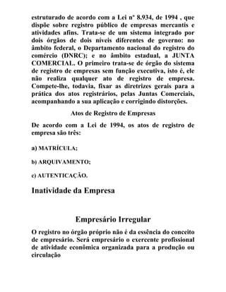 estruturado de acordo com a Lei nº 8.934, de 1994 , que
dispõe sobre registro público de empresas mercantis e
atividades afins. Trata-se de um sistema integrado por
dois órgãos de dois níveis diferentes de governo: no
âmbito federal, o Departamento nacional do registro do
comércio (DNRC); e no âmbito estadual, a JUNTA
COMERCIAL. O primeiro trata-se de órgão do sistema
de registro de empresas sem função executiva, isto é, ele
não realiza qualquer ato de registro de empresa.
Compete-lhe, todavia, fixar as diretrizes gerais para a
prática dos atos registrários, pelas Juntas Comerciais,
acompanhando a sua aplicação e corrigindo distorções.
Atos de Registro de Empresas
De acordo com a Lei de 1994, os atos de registro de
empresa são três:
a) MATRÍCULA;
b) ARQUIVAMENTO;
c) AUTENTICAÇÃO.
Inatividade da Empresa
Empresário Irregular
O registro no órgão próprio não é da essência do conceito
de empresário. Será empresário o exercente profissional
de atividade econômica organizada para a produção ou
circulação
 