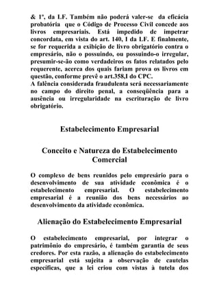 & 1º, da LF. Também não poderá valer-se da eficácia
probatória que o Código de Processo Civil concede aos
livros empresariais. Está impedido de impetrar
concordata, em vista do art. 140, I da LF. E finalmente,
se for requerida a exibição de livro obrigatório contra o
empresário, não o possuindo, ou possuindo-o irregular,
presumir-se-ão como verdadeiros os fatos relatados pelo
requerente, acerca dos quais fariam prova os livros em
questão, conforme prevê o art.358,I do CPC.
A falência considerada fraudulenta será necessariamente
no campo do direito penal, a conseqüência para a
ausência ou irregularidade na escrituração de livro
obrigatório.
Estabelecimento Empresarial
Conceito e Natureza do Estabelecimento
Comercial
O complexo de bens reunidos pelo empresário para o
desenvolvimento de sua atividade econômica é o
estabelecimento empresarial. O estabelecimento
empresarial é a reunião dos bens necessários ao
desenvolvimento da atividade econômica.
Alienação do Estabelecimento Empresarial
O estabelecimento empresarial, por integrar o
patrimônio do empresário, é também garantia de seus
credores. Por esta razão, a alienação do estabelecimento
empresarial está sujeita a observação de cautelas
específicas, que a lei criou com vistas à tutela dos
 