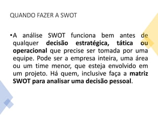 QUANDO FAZER A SWOT
•A análise SWOT funciona bem antes de
qualquer decisão estratégica, tática ou
operacional que precise ser tomada por uma
equipe. Pode ser a empresa inteira, uma área
ou um time menor, que esteja envolvido em
um projeto. Há quem, inclusive faça a matriz
SWOT para analisar uma decisão pessoal.
 