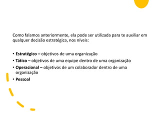 Como falamos anteriormente, ela pode ser utilizada para te auxiliar em
qualquer decisão estratégica, nos níveis:
• Estratégico – objetivos de uma organização
• Tático – objetivos de uma equipe dentro de uma organização
• Operacional – objetivos de um colaborador dentro de uma
organização
• Pessoal
 