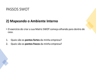 PASSOS SWOT
2) Mapeando o Ambiente Interno
• O exercício de criar a sua Matriz SWOT começa olhando para dentro de
casa.
1. Quais são os pontos fortes da minha empresa?
2. Quais são os pontos fracos da minha empresa?
 