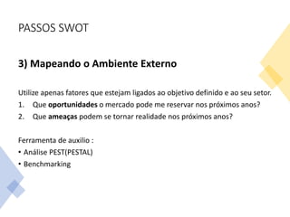 PASSOS SWOT
3) Mapeando o Ambiente Externo
Utilize apenas fatores que estejam ligados ao objetivo definido e ao seu setor.
1. Que oportunidades o mercado pode me reservar nos próximos anos?
2. Que ameaças podem se tornar realidade nos próximos anos?
Ferramenta de auxilio :
• Análise PEST(PESTAL)
• Benchmarking
 