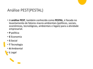 Análise PEST(PESTAL)
• A análise PEST, também conhecida como PESTAL, é focada no
levantamento de fatores macro-ambientais (políticos, sociais,
econômicos, tecnológicos, ambientais e legais) para a atividade
empresarial.
• P política
• E Economia
• S Social
• T Tecnologia
• A Ambiental
• L Legal
 
