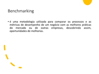 Benchmarking
• é uma metodologia utilizada para comparar os processos e as
métricas de desempenho de um negócio com as melhores práticas
do mercado ou de outras empresas, descobrindo assim,
oportunidades de melhorias.
 