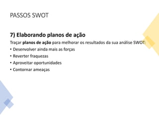 PASSOS SWOT
7) Elaborando planos de ação
Traçar planos de ação para melhorar os resultados da sua análise SWOT:
• Desenvolver ainda mais as forças
• Reverter fraquezas
• Aproveitar oportunidades
• Contornar ameaças
 