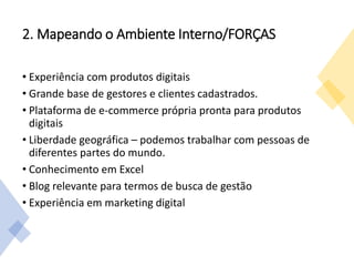 2. Mapeando o Ambiente Interno/FORÇAS
• Experiência com produtos digitais
• Grande base de gestores e clientes cadastrados.
• Plataforma de e-commerce própria pronta para produtos
digitais
• Liberdade geográfica – podemos trabalhar com pessoas de
diferentes partes do mundo.
• Conhecimento em Excel
• Blog relevante para termos de busca de gestão
• Experiência em marketing digital
 