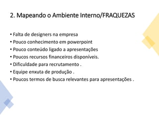 2. Mapeando o Ambiente Interno/FRAQUEZAS
• Falta de designers na empresa
• Pouco conhecimento em powerpoint
• Pouco conteúdo ligado a apresentações
• Poucos recursos financeiros disponíveis.
• Dificuldade para recrutamento .
• Equipe enxuta de produção .
• Poucos termos de busca relevantes para apresentações .
 