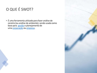 O QUE É SWOT?
• É uma ferramenta utilizada para fazer análise de
cenário (ou análise de ambiente), sendo usada como
base para gestão e planejamento de
uma corporação ou empresa.
 