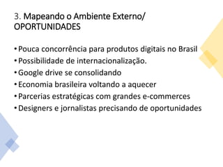 3. Mapeando o Ambiente Externo/
OPORTUNIDADES
•Pouca concorrência para produtos digitais no Brasil
•Possibilidade de internacionalização.
•Google drive se consolidando
•Economia brasileira voltando a aquecer
•Parcerias estratégicas com grandes e-commerces
•Designers e jornalistas precisando de oportunidades
 