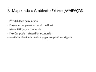 3. Mapeando o Ambiente Externo/AMEAÇAS
• Possibilidade de pirataria
• Players estrangeiros entrando no Brasil
• Marca LUZ pouco conhecida
• Eleições podem atrapalhar economia.
• Brasileiro não é habituado a pagar por produtos digitais
 