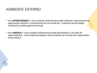 AMBIENTE EXTERNO
• Uma OPORTUNIDADE é: uma condição ambiental que pode melhorar o desempenho da
organização e facilitar o cumprimento da sua missão (ex.: mudanças de tecnologia;
mudanças na política governamental).
• Uma AMEAÇA é: uma condição ambiental que pode desestabilizar a situação da
organização (ex.: novas regulamentações; novos produtos no mercado por organizações
concorrentes).
 