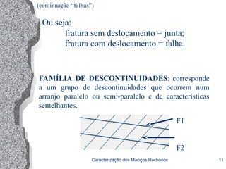 Caracterização dos Maciços Rochosos 11
FAMÍLIA DE DESCONTINUIDADES: corresponde
a um grupo de descontinuidades que ocorrem num
arranjo paralelo ou semi-paralelo e de características
semelhantes.
F1
F2
Ou seja:
fratura sem deslocamento = junta;
fratura com deslocamento = falha.
(continuação “falhas”)
 