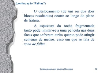 Caracterização dos Maciços Rochosos 12
(continuação “Falhas”)
O deslocamento (de um ou dos dois
blocos resultantes) ocorre ao longo do plano
de fratura.
A espessura da rocha fragmentada
tanto pode limitar-se a uma película nas duas
faces que sofreram atrito quanto pode atingir
centenas de metros, caso em que se fala de
zona de falha.
 