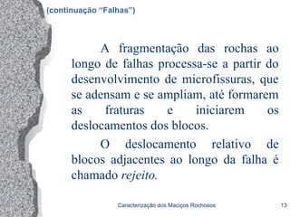 Caracterização dos Maciços Rochosos 13
(continuação “Falhas”)
A fragmentação das rochas ao
longo de falhas processa-se a partir do
desenvolvimento de microfissuras, que
se adensam e se ampliam, até formarem
as fraturas e iniciarem os
deslocamentos dos blocos.
O deslocamento relativo de
blocos adjacentes ao longo da falha é
chamado rejeito.
 