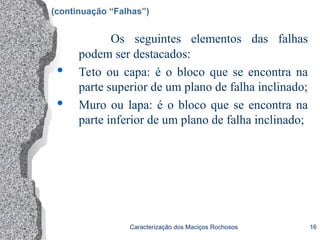 Caracterização dos Maciços Rochosos 16
Os seguintes elementos das falhas
podem ser destacados:
 Teto ou capa: é o bloco que se encontra na
parte superior de um plano de falha inclinado;
 Muro ou lapa: é o bloco que se encontra na
parte inferior de um plano de falha inclinado;
(continuação “Falhas”)
 