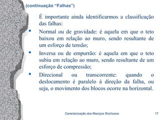Caracterização dos Maciços Rochosos 17
É importante ainda identificarmos a classificação
das falhas:
 Normal ou de gravidade: é aquela em que o teto
baixou em relação ao muro, sendo resultante de
um esforço de tensão;
 Inversa ou de empurrão: é aquela em que o teto
subiu em relação ao muro, sendo resultante de um
esforço de compressão;
 Direcional ou transcorrente: quando o
deslocamento é paralelo à direção da falha, ou
seja, o movimento dos blocos ocorre na horizontal.
(continuação “Falhas”)
 