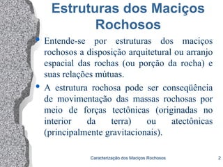 Caracterização dos Maciços Rochosos 2
Estruturas dos Maciços
Rochosos
 Entende-se por estruturas dos maciços
rochosos a disposição arquitetural ou arranjo
espacial das rochas (ou porção da rocha) e
suas relações mútuas.
 A estrutura rochosa pode ser conseqüência
de movimentação das massas rochosas por
meio de forças tectônicas (originadas no
interior da terra) ou atectônicas
(principalmente gravitacionais).
 
