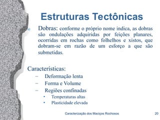 Caracterização dos Maciços Rochosos 20
Estruturas Tectônicas
a) Dobras: conforme o próprio nome indica, as dobras
são ondulações adquiridas por feições planares,
ocorridas em rochas como folhelhos e xistos, que
dobram-se em razão de um esforço a que são
submetidas.
Características:
– Deformação lenta
– Forma e Volume
– Regiões confinadas
• Temperaturas altas
• Plasticidade elevada
 