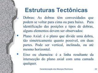 Caracterização dos Maciços Rochosos 22
Estruturas Tectônicas
a) Dobras: As dobras têm convexidades que
podem se voltar para cima ou para baixo. Para
identificação das posições e tipos de dobras,
alguns elementos devem ser observados:
 Plano Axial: é o plano que divide uma dobra,
tão simetricamente quanto possível, em duas
partes. Pode ser vertical, inclinada, ou até
mesmo horizontal.

Eixo ou charneira: é a linha resultante da
intersecção do plano axial com uma camada
qualquer.
 
