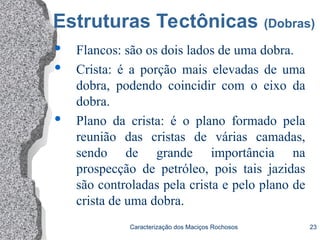 Caracterização dos Maciços Rochosos 23
Estruturas Tectônicas (Dobras)
 Flancos: são os dois lados de uma dobra.
 Crista: é a porção mais elevadas de uma
dobra, podendo coincidir com o eixo da
dobra.
 Plano da crista: é o plano formado pela
reunião das cristas de várias camadas,
sendo de grande importância na
prospecção de petróleo, pois tais jazidas
são controladas pela crista e pelo plano de
crista de uma dobra.
 