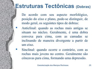 Caracterização dos Maciços Rochosos 25
Estruturas Tectônicas (Dobras)
De acordo com seu aspecto morfológico,
posição do eixo e plano, pode-se distinguir, de
modo geral, os seguintes tipos de dobras:
 Anticlinal: quando as rochas mais antigas se
situam no núcleo. Geralmente, é uma dobra
convexa para cima, com as camadas se
inclinando de maneira divergente a partir de
um eixo.
 Sinclinal: quando ocorre o contrário, com as
rochas mais jovens no centro. Geralmente são
côncavas para cima, formando uma depressão.
 
