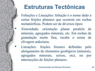 Caracterização dos Maciços Rochosos 26
Estruturas Tectônicas
b) Foliações e Lineações: foliação é o nome dado a
certas feições planares que ocorrem em rochas
metamórficas. Podem ser de diversos tipos:
 Xistosidade: orientação planar paralela de
minerais, agregados minerais, etc. Em rochas de
granulação muito fina, recebe o nome de
clivagem ardosiana.
 Lineações: feições lineares definidas pelo
alongamento de elementos geológicos (minerais,
agregados minerais, seixos, etc), ou por
intersecções de feições planares.
 