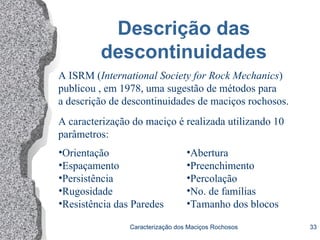 Caracterização dos Maciços Rochosos 33
Descrição das
descontinuidades
A ISRM (International Society for Rock Mechanics)
publicou , em 1978, uma sugestão de métodos para
a descrição de descontinuidades de maciços rochosos.
A caracterização do maciço é realizada utilizando 10
parâmetros:
•Orientação
•Espaçamento
•Persistência
•Rugosidade
•Resistência das Paredes
•Abertura
•Preenchimento
•Percolação
•No. de famílias
•Tamanho dos blocos
 