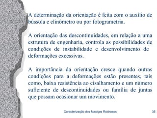 Caracterização dos Maciços Rochosos 35
A determinação da orientação é feita com o auxílio de
bússola e clinômetro ou por fotogrametria.
A orientação das descontinuidades, em relação a uma
estrutura de engenharia, controla as possibilidades de
condições de instabilidade e desenvolvimento de
deformações excessivas.
A importância da orientação cresce quando outras
condições para a deformações estão presentes, tais
como, baixa resistência ao cisalhamento e um número
suficiente de descontinuidades ou família de juntas
que possam ocasionar um movimento.
 