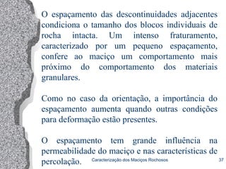 Caracterização dos Maciços Rochosos 37
O espaçamento das descontinuidades adjacentes
condiciona o tamanho dos blocos individuais de
rocha intacta. Um intenso fraturamento,
caracterizado por um pequeno espaçamento,
confere ao maciço um comportamento mais
próximo do comportamento dos materiais
granulares.
Como no caso da orientação, a importância do
espaçamento aumenta quando outras condições
para deformação estão presentes.
O espaçamento tem grande influência na
permeabilidade do maciço e nas características de
percolação.
 
