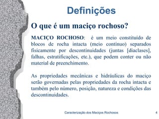 Caracterização dos Maciços Rochosos 4
Definições
MACIÇO ROCHOSO: é um meio constituído de
blocos de rocha intacta (meio contínuo) separados
fisicamente por descontinuidades (juntas [diaclases],
falhas, estratificações, etc.), que podem conter ou não
material de preenchimento.
As propriedades mecânicas e hidráulicas do maciço
serão governadas pelas propriedades da rocha intacta e
também pelo número, posição, natureza e condições das
descontinuidades.
O que é um maciço rochoso?
 