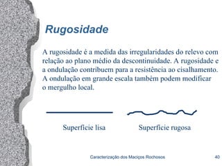 Caracterização dos Maciços Rochosos 40
Rugosidade
A rugosidade é a medida das irregularidades do relevo com
relação ao plano médio da descontinuidade. A rugosidade e
a ondulação contribuem para a resistência ao cisalhamento.
A ondulação em grande escala também podem modificar
o mergulho local.
Superfície lisa Superfície rugosa
 