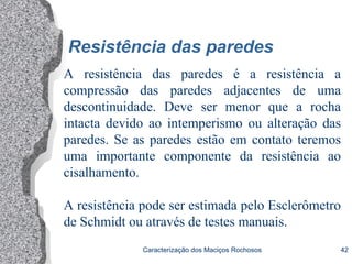 Caracterização dos Maciços Rochosos 42
Resistência das paredes
A resistência das paredes é a resistência a
compressão das paredes adjacentes de uma
descontinuidade. Deve ser menor que a rocha
intacta devido ao intemperismo ou alteração das
paredes. Se as paredes estão em contato teremos
uma importante componente da resistência ao
cisalhamento.
A resistência pode ser estimada pelo Esclerômetro
de Schmidt ou através de testes manuais.
 