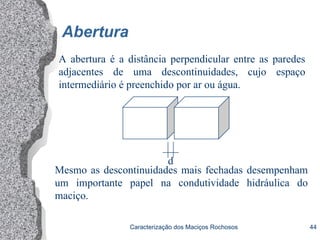 Caracterização dos Maciços Rochosos 44
Abertura
A abertura é a distância perpendicular entre as paredes
adjacentes de uma descontinuidades, cujo espaço
intermediário é preenchido por ar ou água.
d
Mesmo as descontinuidades mais fechadas desempenham
um importante papel na condutividade hidráulica do
maciço.
 