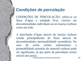 Caracterização dos Maciços Rochosos 46
Condições de percolação
CONDIÇÕES DE PERCOLAÇÃO: refere-se ao
fluxo d’água e umidade livre, visíveis em
descontinuidades individuais ou no maciço rochoso
como um todo.
A percolação d’água através do maciço rochoso
resulta principalmente do fluxo através de
descontinuidades (permeabilidade secundária). No
caso de certas rochas sedimentares a
permeabilidade primária do material rochoso pode
ser significante, já que parte da percolação ocorre
através dos poros.
 