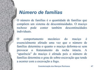 Caracterização dos Maciços Rochosos 47
Número de famílias
O número de famílias é o quantidade de famílias que
compõem um sistema de descontinuidades. O maciço
rochoso pode conter também descontinuidades
individuais.
O comportamento mecânico do maciço é
essencialmente afetado uma vez que o número de
famílias determina o quanto o maciço deforma-se sem
provocar o fraturamento da rocha intacta. A
“aparência” do maciço é afetada pois o número de
famílias determina o grau de sobre-escavação que tende
a ocorrer com a escavação a fogo.
 