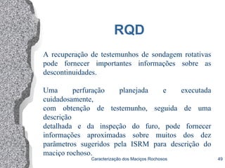 Caracterização dos Maciços Rochosos 49
RQD
A recuperação de testemunhos de sondagem rotativas
pode fornecer importantes informações sobre as
descontinuidades.
Uma perfuração planejada e executada
cuidadosamente,
com obtenção de testemunho, seguida de uma
descrição
detalhada e da inspeção do furo, pode fornecer
informações aproximadas sobre muitos dos dez
parâmetros sugeridos pela ISRM para descrição do
maciço rochoso.
 