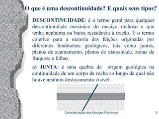 Caracterização dos Maciços Rochosos 6
DESCONTINUIDADE: é o termo geral para qualquer
descontinuidade mecânica do maciço rochoso e que
tenha nenhuma ou baixa resistência à tração. É o termo
coletivo para a maioria das feições originadas por
diferentes fenômenos geológicos, tais como juntas,
planos de acamamento, planos de xistosidade, zonas de
fraqueza e falhas.
a) JUNTA: é uma quebra de origem geológica na
continuidade de um corpo de rocha ao longo da qual não
houve nenhum deslocamento visível.
O que é uma descontinuidade? E quais seus tipos?
 