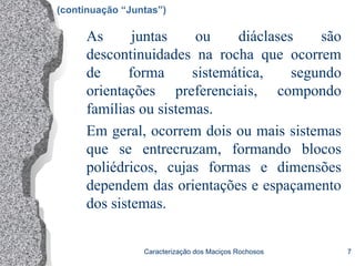 Caracterização dos Maciços Rochosos 7
As juntas ou diáclases são
descontinuidades na rocha que ocorrem
de forma sistemática, segundo
orientações preferenciais, compondo
famílias ou sistemas.
Em geral, ocorrem dois ou mais sistemas
que se entrecruzam, formando blocos
poliédricos, cujas formas e dimensões
dependem das orientações e espaçamento
dos sistemas.
(continuação “Juntas”)
 