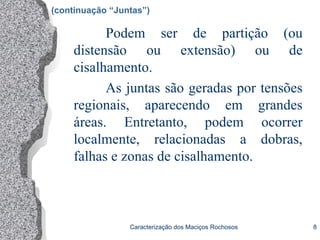 Caracterização dos Maciços Rochosos 8
Podem ser de partição (ou
distensão ou extensão) ou de
cisalhamento.
As juntas são geradas por tensões
regionais, aparecendo em grandes
áreas. Entretanto, podem ocorrer
localmente, relacionadas a dobras,
falhas e zonas de cisalhamento.
(continuação “Juntas”)
 
