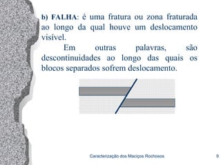 Caracterização dos Maciços Rochosos 9
b) FALHA: é uma fratura ou zona fraturada
ao longo da qual houve um deslocamento
visível.
Em outras palavras, são
descontinuidades ao longo das quais os
blocos separados sofrem deslocamento.
 