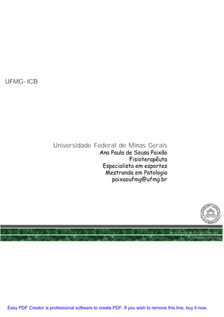 UFMG- ICB
UFMG-




                       Universidade Federal de Minas Gerais
                                              Ana Paula de Sousa Paixão
                                                         Fisioterapêuta
                                               Especialista em esportes
                                                Mestranda em Patologia
                                                  paixaoufmg@ufmg.br




                                                                                 Ana Paula de Sousa Paixão
                                                                                             Fisioterapêuta




Easy PDF Creator is professional software to create PDF. If you wish to remove this line, buy it now.
 