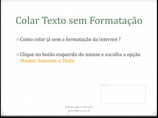 Colar Texto sem Formatação
0 Como colar já sem a formatação da internet ?


0 Clique no botão esquerdo do mouse e escolha a opção
 Manter Somente o Texto




                     Feito por Jéssica Amaral -
                        jessica@pvwi.com.br
 