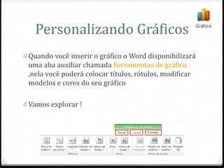 Personalizando Gráficos
0 Quando você inserir o gráfico o Word disponibilizará
 uma aba auxiliar chamada Ferramentas de gráfico
 ,nela você poderá colocar títulos, rótulos, modificar
 modelos e cores do seu gráfico

0 Vamos explorar !
 
