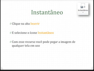 Instantâneo
0 Clique na aba Inserir


0 E selecione o ícone Instantâneo


0 Com esse recurso você pode pegar a imagem de
 qualquer tela em uso
 