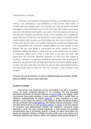 O texto retoma o conceito:


      Entender a humanidade é impossível conhecer, a variedade de línguas é
imensa, e se conhecesse o que adiantaria se não há amor entre todos os
vontade dele seria colocar amor nos corações, por meio da música ele envia
mensagem a todos afirmando que só com amor tudo vale a pena, que o amor
sabe que não precisa haver guerra, que quem o tem são pessoas de paz que
não faz mal a ninguém, que não tem inveja, e nem ambição, com a vaidade de
querer tudo pra si. Para que usar bomba se o amor é fogo, e sua ferida é bem
melhor porque arde, queima e provoca feridas que dói e não se sente. É uma
loucura que não faz mau,é um cuidado especial,luta sozinho,e consegue tudo
com tranquilidade sem machucar ninguém,melhor que uma bomba e mais
potente que ela, pois atinge a humanidade em cheio, usando de justiça,
lealdade e diálogo até mesmo a quem quer nos matar, mesmo que nos odeiem
é necessário provar que o amor é mais forte e que sem ele nada vale
apena.Que nós humanos devemos despertar do sono que nos prende a
injustiça a ambição e o egoísmo precisamos dedicarmos mais ao próximo e
deixarmos de pensar só em nós.Que ele já acordou pra vida e percebe se que
as lutas sem amor não leva a um bom fim que na vitória não há gosto porque
com destruição tudo se torna em vão, que somente o amor enxergar essa
verdade.


O poema de Luiz de Camões e a carta do Apóstolo Paulo aos coríntios, ambas
falam do AMOR, mas em ideias diferentes.


O amor e a mulher

       Dos temas mais presentes na lírica camoniana o do amor é central e
ocorre de modo conspícuo também n' Os Lusíadas. Na sua conceção
incorporou elementos da doutrina clássica, do amor cortês e da religião cristã,
concorrendo todos para incentivar o amor espiritual e não o carnal. Para os
clássicos, especialmente na escola platónica, o amor espiritual é o mais
elevado, o único digno dos sábios, e esta espécie de afeto incorpóreo acabou
por ser conhecida como amor platónico. Na religião cristã da sua época o corpo
era visto como fonte de um dos pecados capitais, a luxúria, e por isso sempre
foi encarado com desconfiança quando não desprezo; conquanto fosse
aprovado o amor nas suas versões espirituais, o amor sexual era permitido
primariamente para a procriação, ficando o prazer em plano secundário. Da
poesia trovadoresca herdou a tradição do amor cortês, que é ele mesmo uma
derivação platónica que coloca a dama num patamar ideal, jamais atingível, e
 
