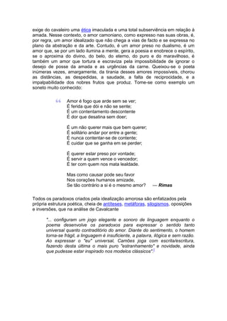 exige do cavaleiro uma ética imaculada e uma total subserviência em relação à
amada. Nesse contexto, o amor camoniano, como expresso nas suas obras, é,
por regra, um amor idealizado que não chega a vias de facto e se expressa no
plano da abstração e da arte. Contudo, é um amor preso no dualismo, é um
amor que, se por um lado ilumina a mente, gera a poesia e enobrece o espírito,
se o aproxima do divino, do belo, do eterno, do puro e do maravilhoso, é
também um amor que tortura e escraviza pela impossibilidade de ignorar o
desejo de posse da amada e as urgências da carne. Queixou-se o poeta
inúmeras vezes, amargamente, da tirania desses amores impossíveis, chorou
as distâncias, as despedidas, a saudade, a falta de reciprocidade, e a
impalpabilidade dos nobres frutos que produz. Tome-se como exemplo um
soneto muito conhecido:

                 Amor é fogo que arde sem se ver;
                 É ferida que dói e não se sente;
                 É um contentamento descontente
                 É dor que desatina sem doer;

                 É um não querer mais que bem querer;
                 É solitário andar por entre a gente;
                 É nunca contentar-se de contente;
                 É cuidar que se ganha em se perder;

                 É querer estar preso por vontade;
                 É servir a quem vence o vencedor;
                 É ter com quem nos mata lealdade.

                 Mas como causar pode seu favor
                 Nos corações humanos amizade,
                 Se tão contrário a si é o mesmo amor?      — Rimas

Todos os paradoxos criados pela idealização amorosa são enfatizados pela
própria estrutura poética, cheia de antíteses, metáforas, silogismos, oposições
e inversões, que na análise de Cavalcante

      "... configuram um jogo elegante e sonoro de linguagem enquanto o
      poema desenvolve os paradoxos para expressar o sentido tanto
      universal quanto contraditório do amor. Diante do sentimento, o homem
      torna-se frágil, a linguagem é insuficiente, a palavra, ilógica e sem razão.
      Ao expressar o "eu" universal, Camões joga com escrita/escritura,
      fazendo desta última o mais puro "estranhamento" e novidade, ainda
      que pudesse estar inspirado nos modelos clássicos".[
 